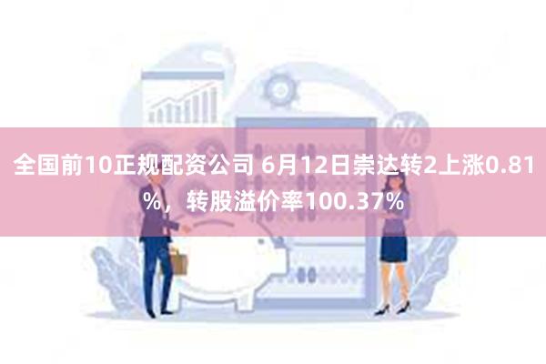 全国前10正规配资公司 6月12日崇达转2上涨0.81%，转股溢价率100.37%