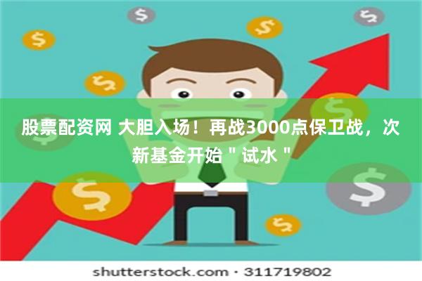 股票配资网 大胆入场！再战3000点保卫战，次新基金开始＂试水＂