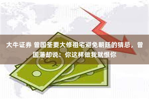 大牛证券 曾国荃要大修祖宅避免朝廷的猜忌，曾国藩却说：你这样做我就恨你