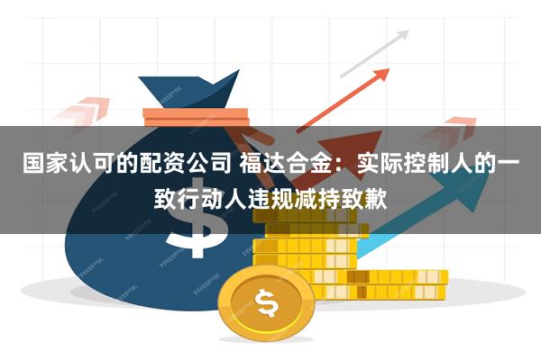 国家认可的配资公司 福达合金：实际控制人的一致行动人违规减持致歉