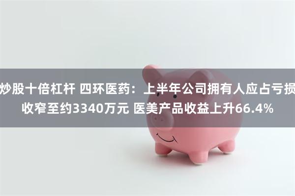 炒股十倍杠杆 四环医药：上半年公司拥有人应占亏损收窄至约3340万元 医美产品收益上升66.4%