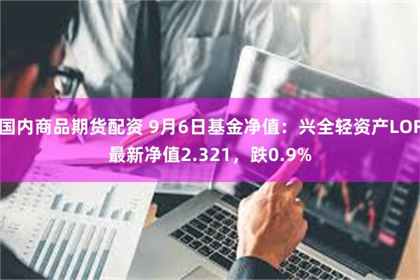 国内商品期货配资 9月6日基金净值：兴全轻资产LOF最新净值2.321，跌0.9%