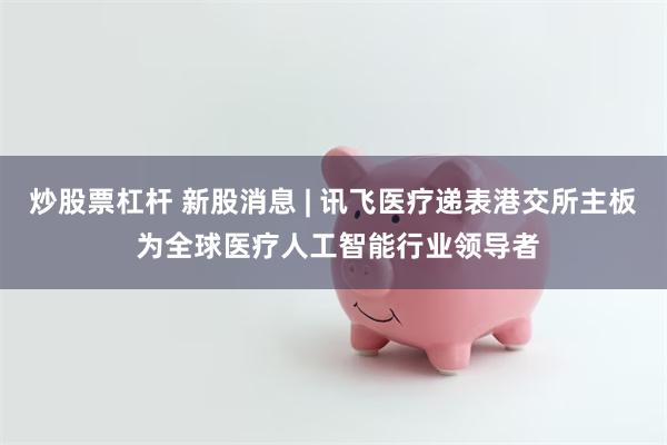 炒股票杠杆 新股消息 | 讯飞医疗递表港交所主板 为全球医疗人工智能行业领导者