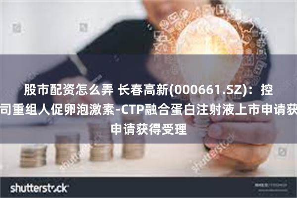 股市配资怎么弄 长春高新(000661.SZ)：控股子公司重组人促卵泡激素-CTP融合蛋白注射液上市申请获得受理