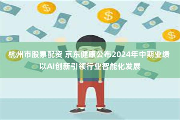 杭州市股票配资 京东健康公布2024年中期业绩 以AI创新引领行业智能化发展