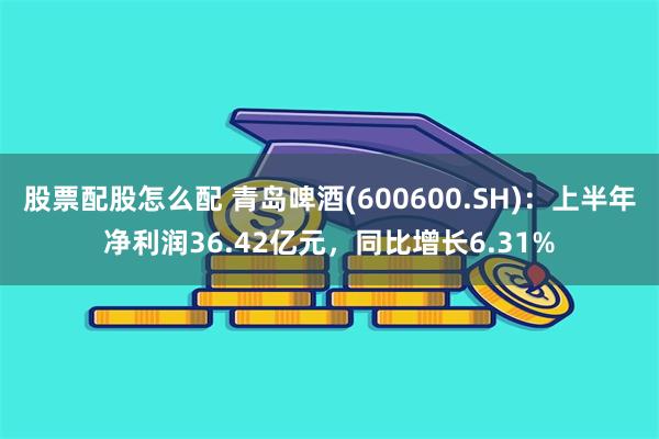 股票配股怎么配 青岛啤酒(600600.SH)：上半年净利润36.42亿元，同比增长6.31%