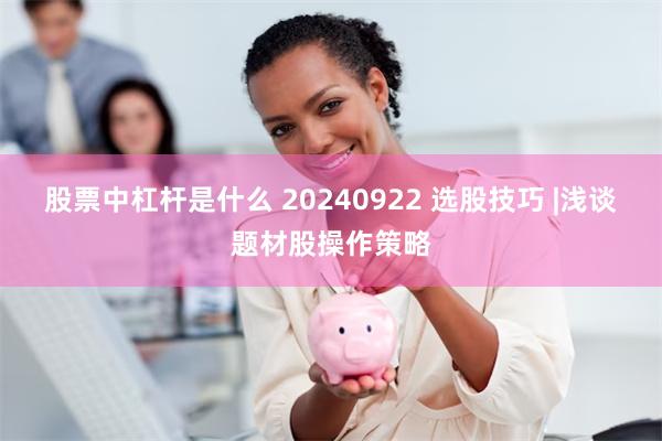 股票中杠杆是什么 20240922 选股技巧 |浅谈题材股操作策略