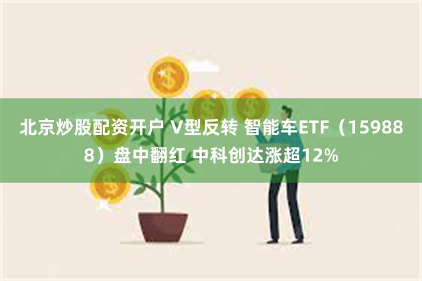 北京炒股配资开户 V型反转 智能车ETF（159888）盘中翻红 中科创达涨超12%