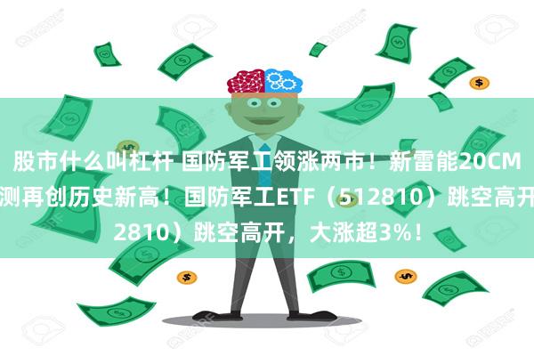 股市什么叫杠杆 国防军工领涨两市！新雷能20CM涨停，中航电测再创历史新高！国防军工ETF（512810）跳空高开，大涨超3%！