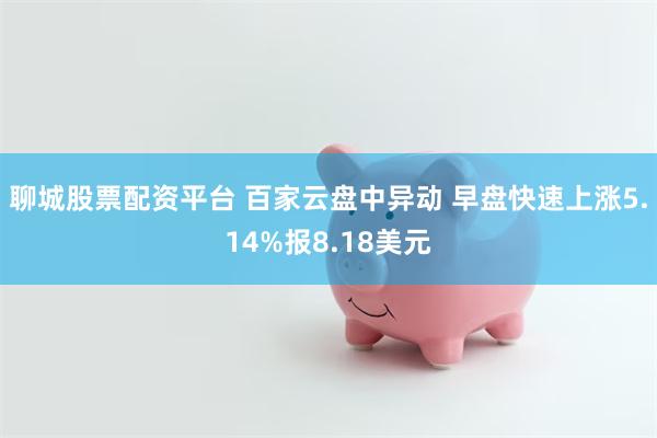 聊城股票配资平台 百家云盘中异动 早盘快速上涨5.14%报8.18美元