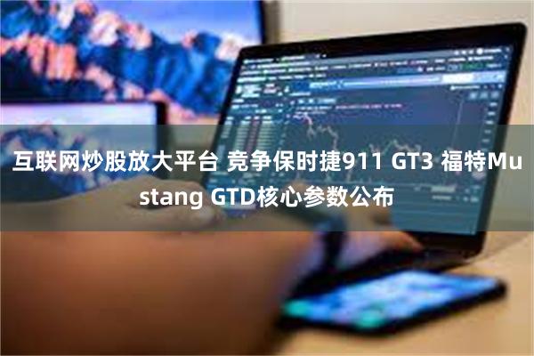 互联网炒股放大平台 竞争保时捷911 GT3 福特Mustang GTD核心参数公布