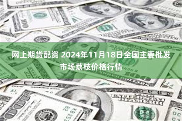 网上期货配资 2024年11月18日全国主要批发市场荔枝价格行情