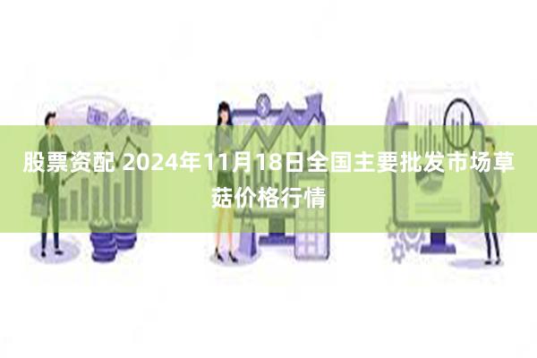 股票资配 2024年11月18日全国主要批发市场草菇价格行情