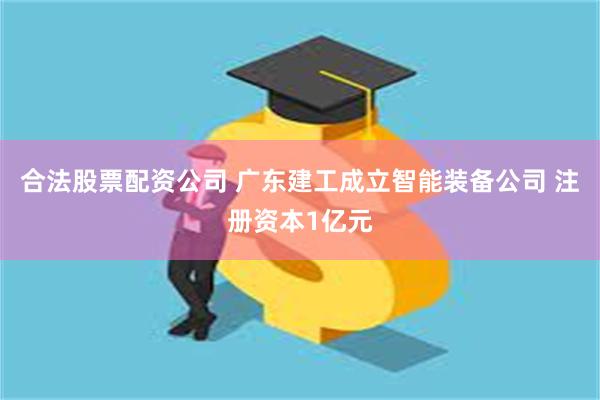 合法股票配资公司 广东建工成立智能装备公司 注册资本1亿元