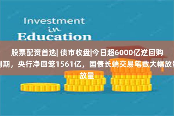 股票配资首选| 债市收盘|今日超6000亿逆回购到期，央行净回笼1561亿，国债长端交易笔数大幅放量