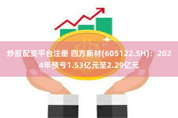 炒股配资平台注册 四方新材(605122.SH)：2024年预亏1.53亿元至2.29亿元