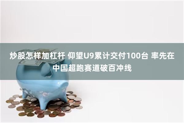 炒股怎样加杠杆 仰望U9累计交付100台 率先在中国超跑赛道破百冲线