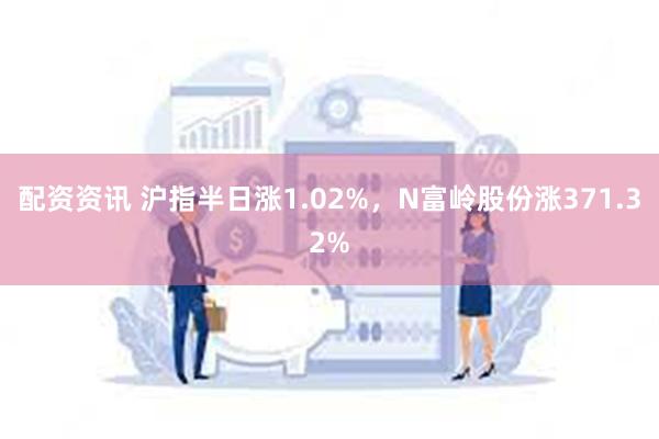 配资资讯 沪指半日涨1.02%，N富岭股份涨371.32%