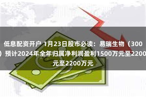 低息配资开户 1月23日股市必读：易瑞生物（300942）预计2024年全年归属净利润盈利1500万元至2200万元