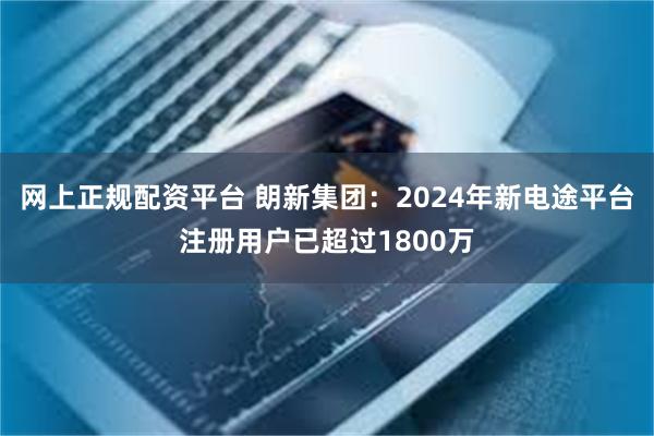 网上正规配资平台 朗新集团：2024年新电途平台注册用户已超过1800万