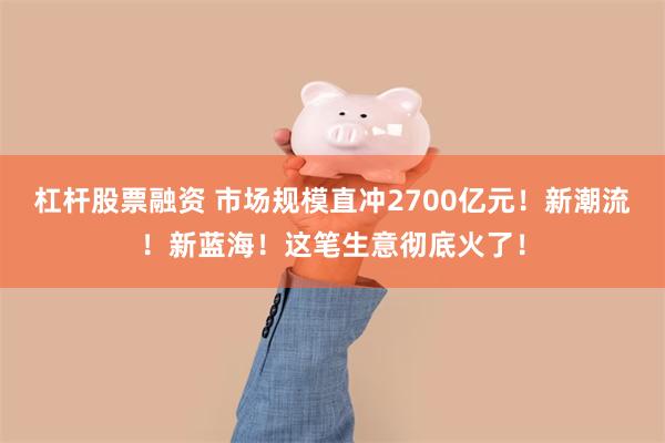 杠杆股票融资 市场规模直冲2700亿元！新潮流！新蓝海！这笔生意彻底火了！