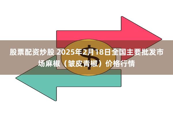 股票配资炒股 2025年2月18日全国主要批发市场麻椒（皱皮青椒）价格行情