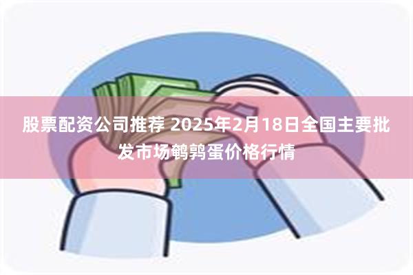 股票配资公司推荐 2025年2月18日全国主要批发市场鹌鹑蛋价格行情