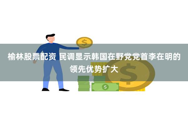 榆林股票配资 民调显示韩国在野党党首李在明的领先优势扩大